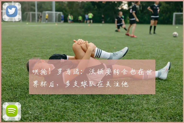 哄抢！罗马诺：沃顿要转会也在世界杯后，多支球队在关注他
